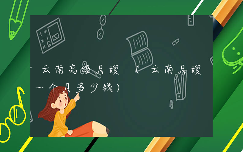 云南高级月嫂 (云南月嫂一个月多少钱)